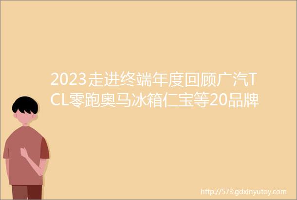 2023走进终端年度回顾广汽TCL零跑奥马冰箱仁宝等20品牌终端2000找材料找工艺需求附2024年规划