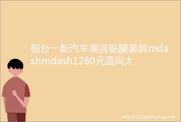 桓台一新汽车美容贴膜装具mdashmdash1280元蓝尚太阳膜免费送