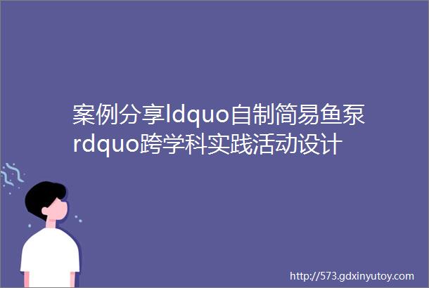 案例分享ldquo自制简易鱼泵rdquo跨学科实践活动设计